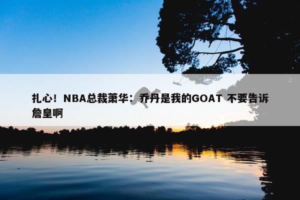 扎心！NBA总裁萧华：乔丹是我的GOAT 不要告诉詹皇啊