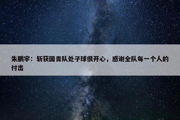 朱鹏宇：斩获国青队处子球很开心，感谢全队每一个人的付出