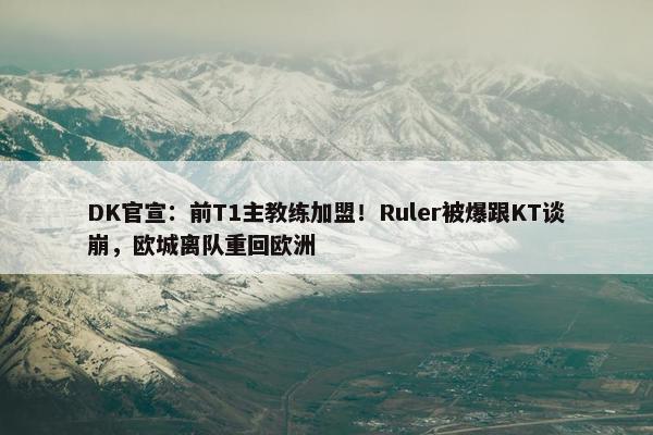 DK官宣：前T1主教练加盟！Ruler被爆跟KT谈崩，欧城离队重回欧洲