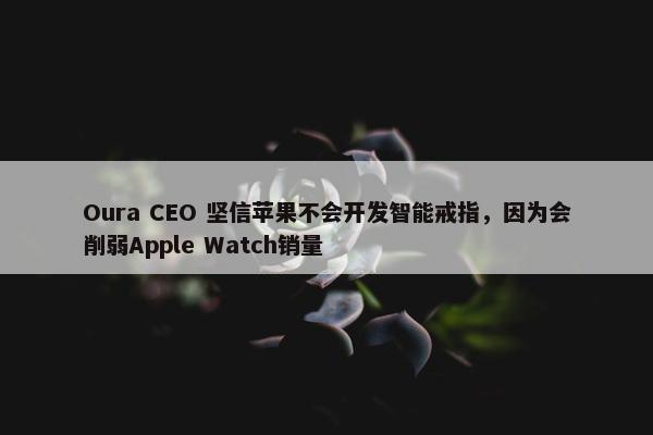 Oura CEO 坚信苹果不会开发智能戒指，因为会削弱Apple Watch销量