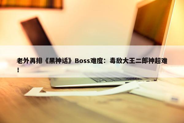 老外再排《黑神话》Boss难度：毒敌大王二郎神超难！