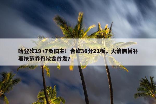 哈登砍19+7负旧主！合砍36分21板，火箭俩替补要抢范乔丹狄龙首发？