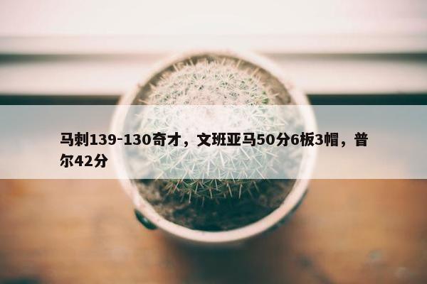 马刺139-130奇才，文班亚马50分6板3帽，普尔42分