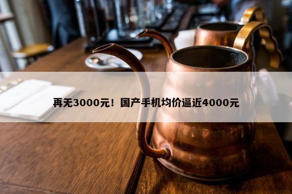 再无3000元！国产手机均价逼近4000元