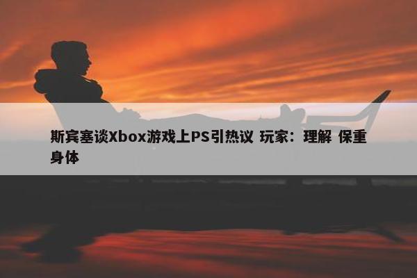 斯宾塞谈Xbox游戏上PS引热议 玩家：理解 保重身体