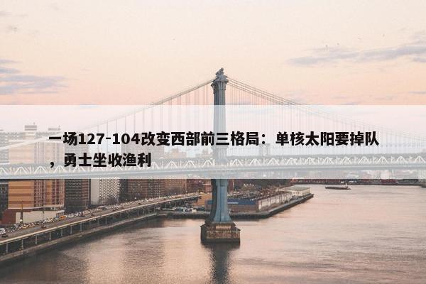 一场127-104改变西部前三格局：单核太阳要掉队，勇士坐收渔利