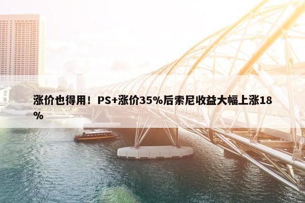 涨价也得用！PS+涨价35%后索尼收益大幅上涨18%