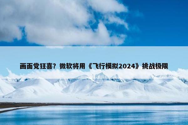 画面党狂喜？微软将用《飞行模拟2024》挑战极限