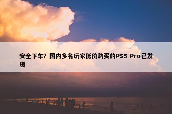 安全下车？国内多名玩家低价购买的PS5 Pro已发货