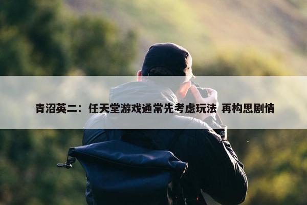 青沼英二：任天堂游戏通常先考虑玩法 再构思剧情