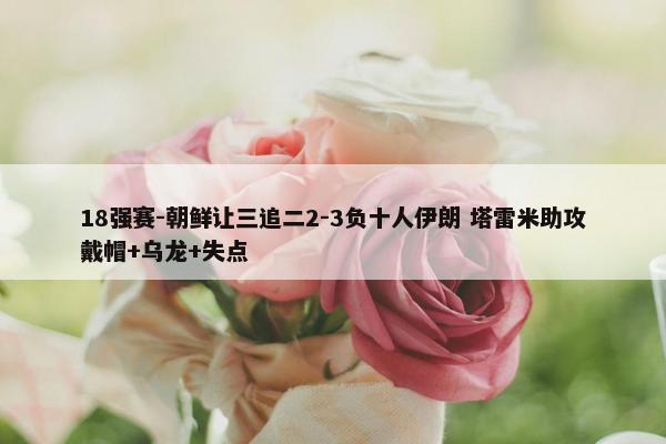 18强赛-朝鲜让三追二2-3负十人伊朗 塔雷米助攻戴帽+乌龙+失点