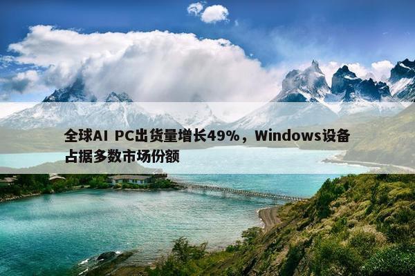 全球AI PC出货量增长49%，Windows设备占据多数市场份额