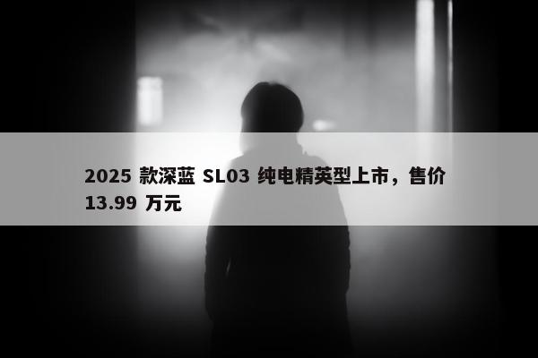 2025 款深蓝 SL03 纯电精英型上市，售价 13.99 万元