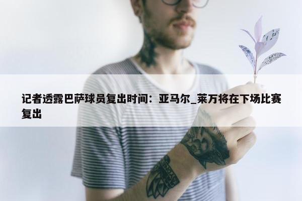 记者透露巴萨球员复出时间：亚马尔_莱万将在下场比赛复出