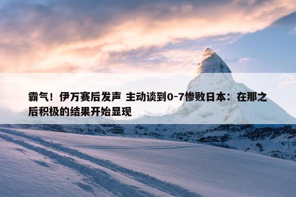 霸气！伊万赛后发声 主动谈到0-7惨败日本：在那之后积极的结果开始显现