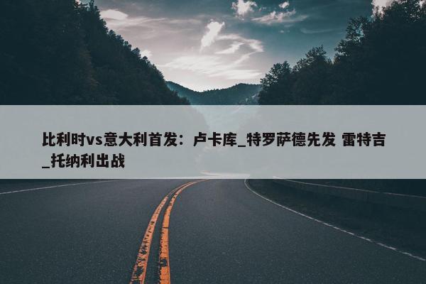 比利时vs意大利首发：卢卡库_特罗萨德先发 雷特吉_托纳利出战