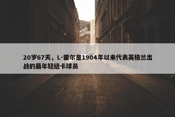 20岁67天，L-霍尔是1904年以来代表英格兰出战的最年轻纽卡球员