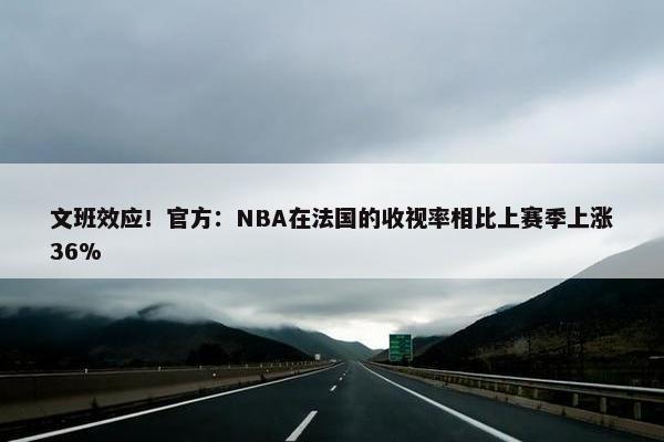 文班效应！官方：NBA在法国的收视率相比上赛季上涨36%