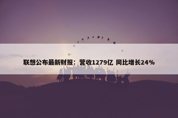 联想公布最新财报：营收1279亿 同比增长24%