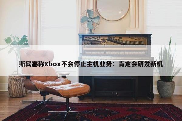 斯宾塞称Xbox不会停止主机业务：肯定会研发新机