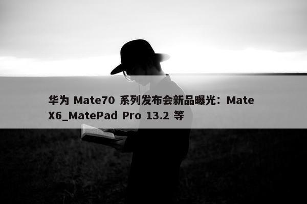 华为 Mate70 系列发布会新品曝光：Mate X6_MatePad Pro 13.2 等