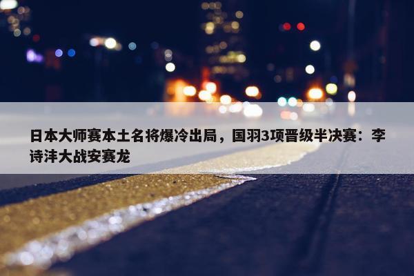 日本大师赛本土名将爆冷出局，国羽3项晋级半决赛：李诗沣大战安赛龙