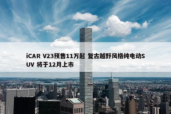 iCAR V23预售11万起 复古越野风格纯电动SUV 将于12月上市