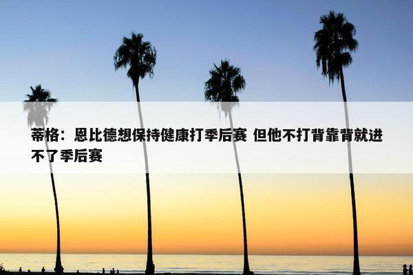 蒂格：恩比德想保持健康打季后赛 但他不打背靠背就进不了季后赛