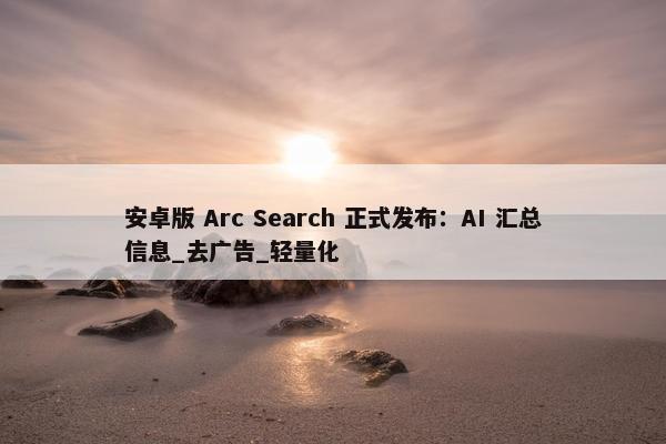 安卓版 Arc Search 正式发布：AI 汇总信息_去广告_轻量化