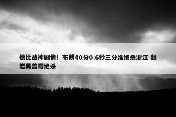 德比战神剧情！布朗40分0.6秒三分准绝杀浙江 赵岩昊盖帽绝杀