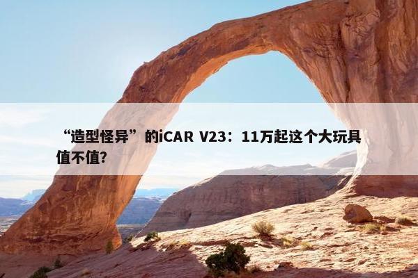 “造型怪异”的iCAR V23：11万起这个大玩具值不值？