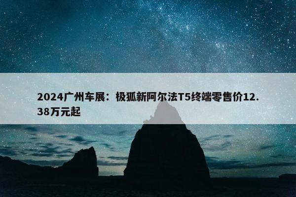 2024广州车展：极狐新阿尔法T5终端零售价12.38万元起