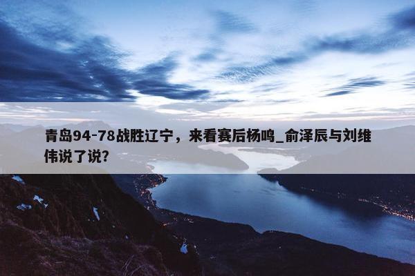 青岛94-78战胜辽宁，来看赛后杨鸣_俞泽辰与刘维伟说了说？