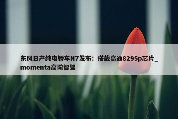 东风日产纯电轿车N7发布：搭载高通8295p芯片_momenta高阶智驾