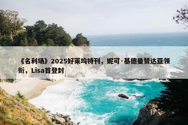 《名利场》2025好莱坞特刊，妮可·基德曼赞达亚领衔，Lisa首登封