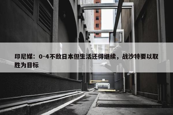 印尼媒：0-4不敌日本但生活还得继续，战沙特要以取胜为目标