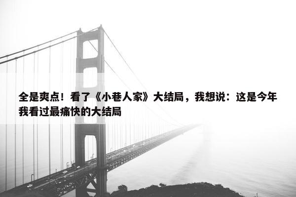 全是爽点！看了《小巷人家》大结局，我想说：这是今年我看过最痛快的大结局