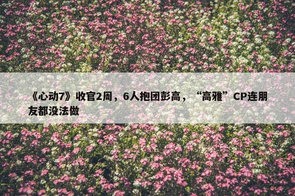 《心动7》收官2周，6人抱团彭高，“高雅”CP连朋友都没法做