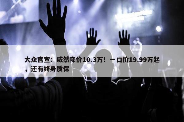 大众官宣：威然降价10.3万！一口价19.99万起，还有终身质保