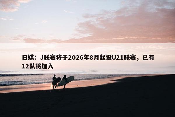 日媒：J联赛将于2026年8月起设U21联赛，已有12队将加入