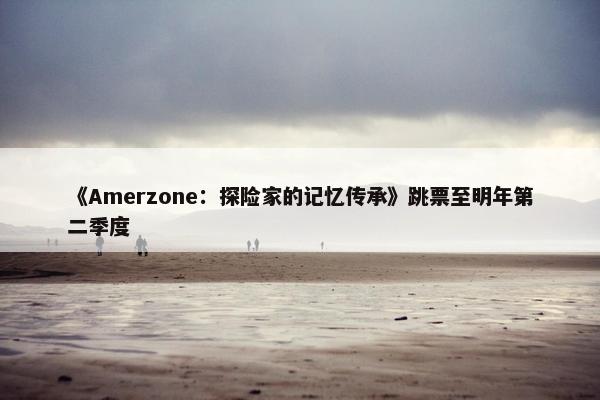 《Amerzone：探险家的记忆传承》跳票至明年第二季度