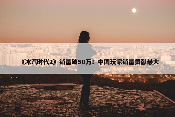 《冰汽时代2》销量破50万！中国玩家销量贡献最大