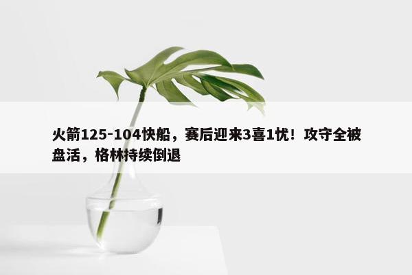 火箭125-104快船，赛后迎来3喜1忧！攻守全被盘活，格林持续倒退