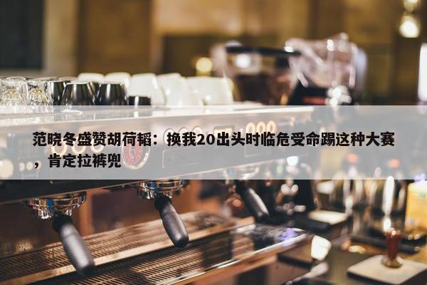 范晓冬盛赞胡荷韬：换我20出头时临危受命踢这种大赛，肯定拉裤兜