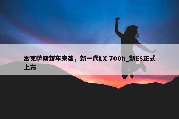 雷克萨斯新车来袭，新一代LX 700h_新ES正式上市