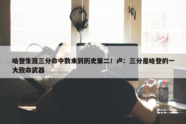 哈登生涯三分命中数来到历史第二！卢：三分是哈登的一大致命武器