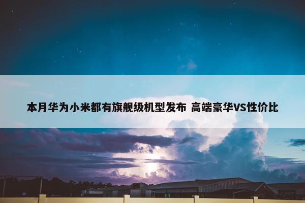 本月华为小米都有旗舰级机型发布 高端豪华VS性价比