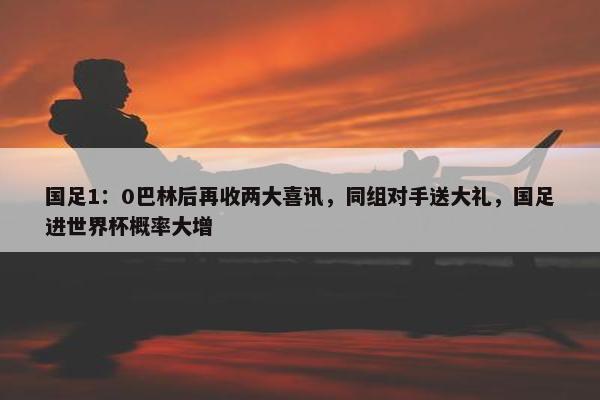 国足1：0巴林后再收两大喜讯，同组对手送大礼，国足进世界杯概率大增