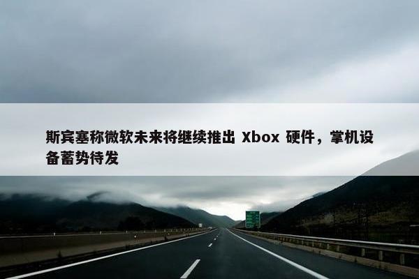 斯宾塞称微软未来将继续推出 Xbox 硬件，掌机设备蓄势待发