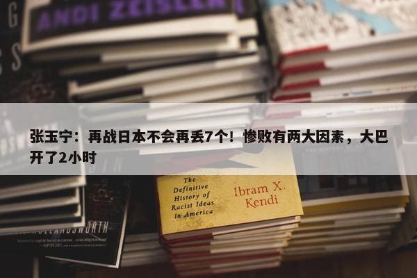 张玉宁：再战日本不会再丢7个！惨败有两大因素，大巴开了2小时